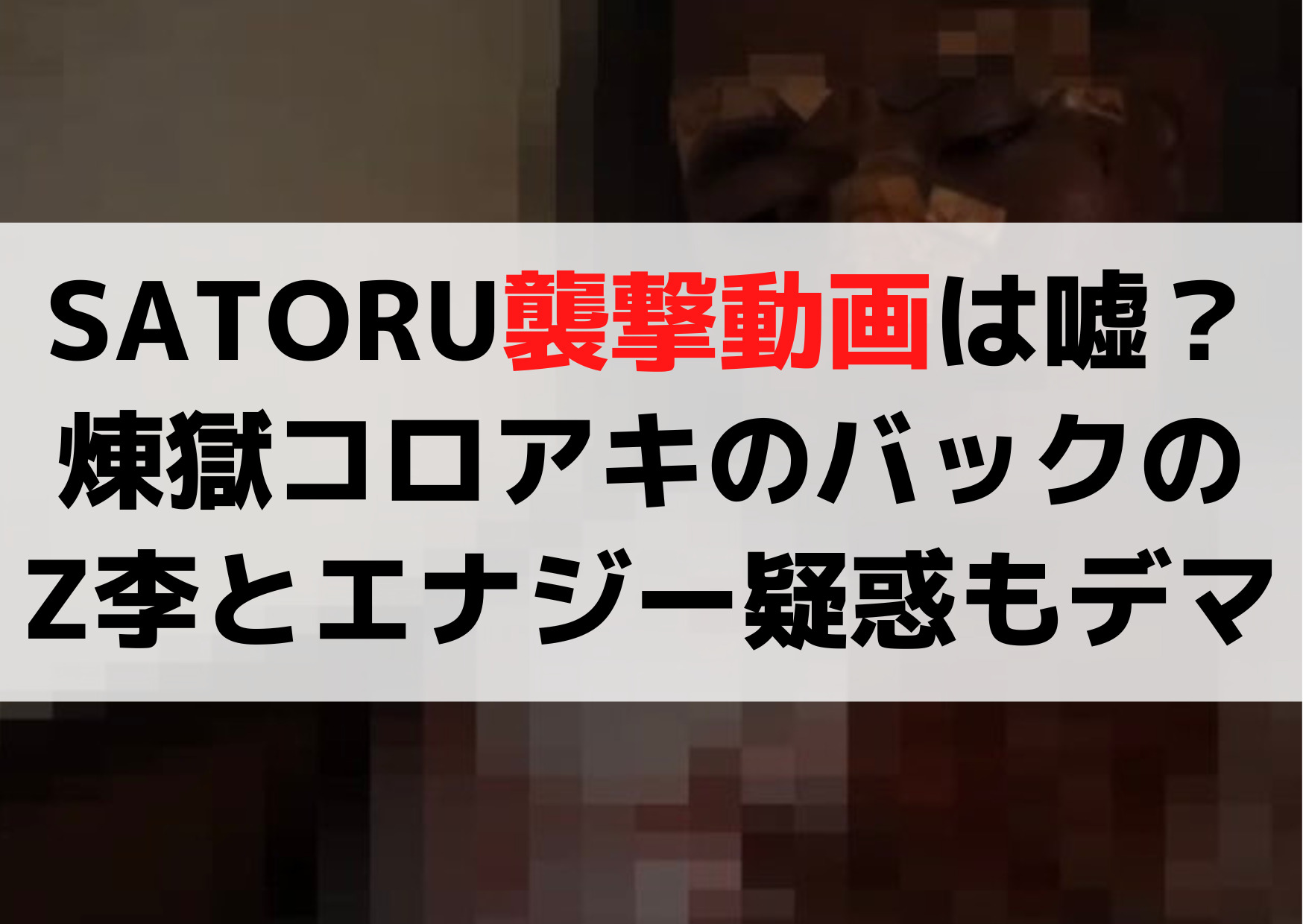 SATORUに何があった？襲撃動画は嘘？煉獄コロアキのバックのZ李とエナジー疑惑もデマ！